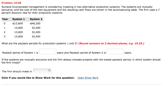 Problem 10.06 Sunland Incorporated management is considering investing in two alternative production systems. The systems are mutually exclusive, and the cost of the new equipment and the resulting cash flows are shown in the accompanying table. The firm uses a 7 percent discount rate for their production systems Year System 1 System 2 $13,600 13,600 13,600 13,600 $46,200 32,400 32,400 32,400 0 2 What are the payback periods for production systems 1 and 2? (Round answers to 2 decimal places, e.g. 15.25.) Payback period of System 1 is years and Payback period of System 2 is years If the systems are mutually exclusive and the firm always chooses projects with the lowest payback period, in which system should the firm invest? The firm should invest in Click if you would like to Show Work for this question