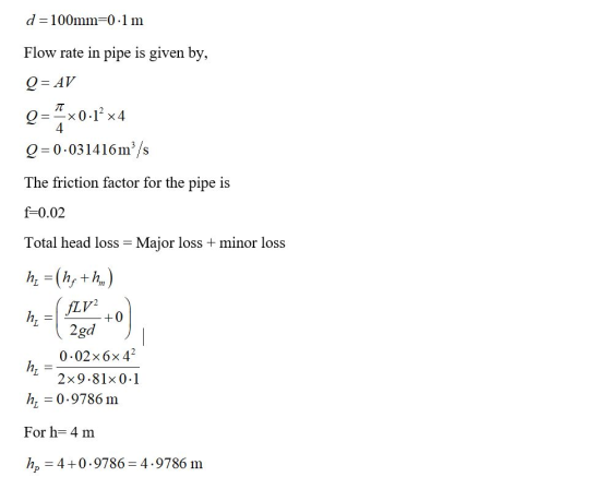 d = 100mm=0.1 m Flow rate in pipe is given by, Q = AV Q==x0.1° x4 Q=0.031416 m/s 4 The friction factor for the pipe is f=0.02