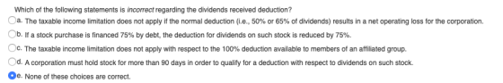 Which of the following statements is incorrect regarding the dividends received deduction? a. The taxable income limitation d