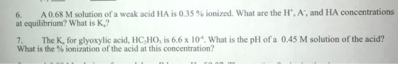6. A0.68 M solution of a weak acid HA is 0.35 % ionized. What are the H, A, and HA concentrations at equilibrium? What is K?