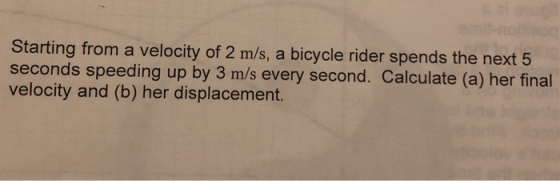 Starting from a velocity of 2 m/s, a bicycle rider spends the next 5 seconds speeding up by 3 m/s every second. Calculate (a) her final velocity and (b) her displacement.