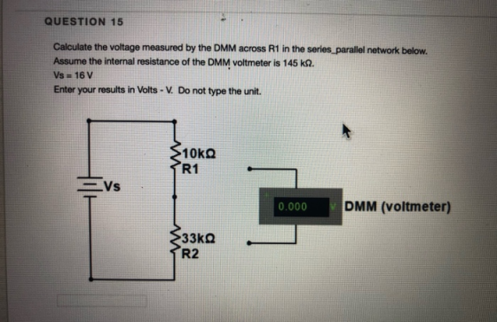 QUESTION 15 Calculate the voltage measured by the DMM across R1 in the series parallel network below. Assume the internal res