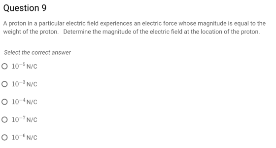 Question9 A proton in a particular electric field experiences an electric force whose magnitude is equal to the weight of the proton. Determine the magnitude of the electric field at the location of the proton hethe magitude of the electric Select the correct answer O 10- N/C O 10-3N/c O 10-4N/c O 10 N/C O 10-6N/c