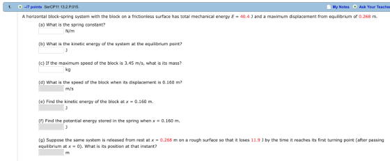 1. +-7 points SerCP11132.P015 My Notes Ask Your Teacher A horizontal block-spring system with the block on a frictionless surface has total mechanical energy E40.4 J and a maximum displacement from equilibrium of 0.268 m. (a) What is the spring constant? N/m (b) What is the kinetic energy of the system at the equilibrium point? (c) If the maximum speed of the block is 3.45 m/s, what is its mass? kg (d) What is the speed of the block when its displacement is 0.160 m? m/s (e) Find the kinetic energy of the block at x 0.160 m (f) Find the potential energy stored in the spring when x -0.160 m. (g Suppose the same system is released from rest atx-O 268 m on a rough surface so that it los es equilibrium at x -0). What is its position at that instant? 1.9נ b, the time it reaches its í stur in pointa rpassing