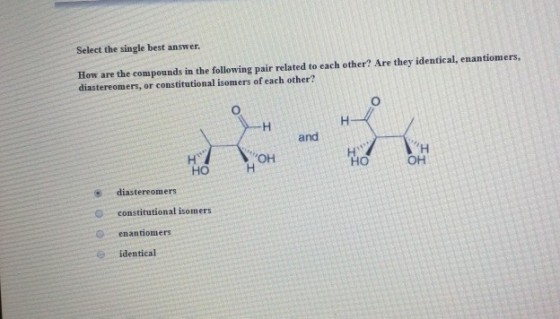 Select the single best answer. How are the compounds in the following pair related to each other? Are they identical, enantiomers, diastereomers, or constitutional isomers of each other? and OH HO HO OH diastereomers O constitutional isomers enantiomers identical