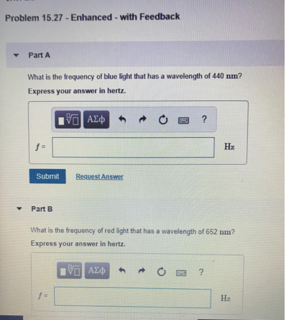 Problem 15.27- Enhanced with Feedbaclk PartA What is the frequency of blue light that has a wavelength of 440 nm? Express your answer in hertz. Hz Submi Request Answer Part B What is the frequency of red light that has a wavelength of 652 nm? Express your answer in hertz.