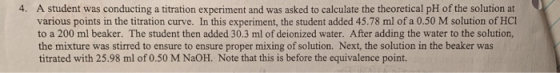 A student was conducting a titration experiment and was asked to calculate the theoretical pH of the solution at various poin