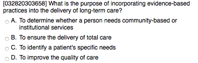 [032820303658] What is the purpose of incorporating evidence-based practices into the delivery of long-term care? A. To determine whether a person needs community-based or institutional services B. To ensure the delivery of total care C. To identify a patients specific needs D. To improve the quality of care