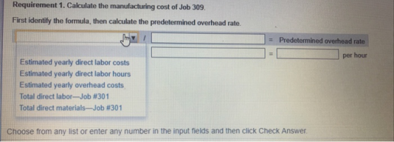 Requirement 1. Calculate the manufacturing cost of Job 309. First identify the formula, then calculate the predetermined overhead rate. : Predetermined overhead rate per hour Estimated yearly direct labor costs Estimated yearly direct labor hours Estimated yearly overhead costs Total direct labor-Job #301 Total direct materials-Job #301 Choose from any list or enter any number in the input fields and then click Check Answer