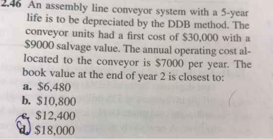 2.46 An assembly line conveyor system with a 5-year life is to be depreciated by the DDB method. The conveyor units had a first cost of $30,000 with a $9000 salvage value. The annual operating cost al- located to the conveyor is $7000 per year. The book value at the end of year 2 is closest to: a. $6,480 b. $10,800 $12,400 $18,000