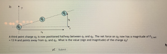 3) t y A third point charge q3 is now positioned halfway between q1 and q2. The net force on q2 now has a magnitude of F2,net - 13 N and points away from q1 and q3. What is the value (sign and magnitude) of the charge q3? HC Submit