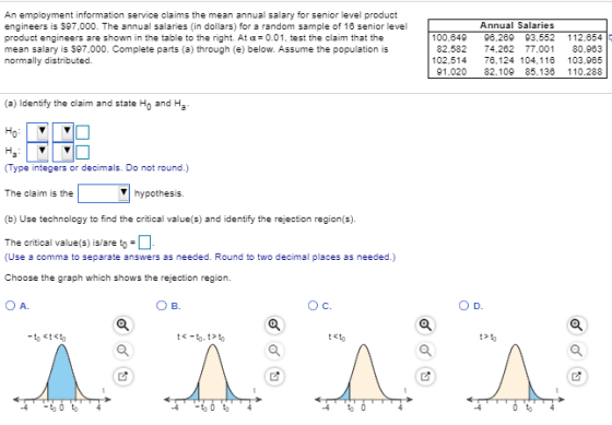 An employment information service claims the mean annual salary for senior level product engineers is $97,000. The annual salaries (in dollars) for a random sample of 16 senior level product engineers are shown in the table to the right. At α= 0.01, test the claim that the mean salary is $97,000. Complete parts (a) through (e) below. Assume the population is normally distributed. Annual Salaries 100,649 96.269 93,552 112,654 82,582 74,262 77.001 80,963 02,514 76,124 104,116 103,965 91,020 82,109 85,136 110,288 (a) Identify the claim and state Ho and Ha Type integers or decimals. Do not round.) The claim is the hypothe (b) Use technology to find the critical value(s) and identify the rejection region(s). The critical value(s) is/are to: (Use a comma to separate answers as needed. Round to two decimal places as needed.) Choose the graph which shows the rejection region. O A. B. Ос. to
