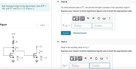 Part B Both transistors shown in the figure below have KP - 155 μΑ/V2 and Vt,-1 V. (Figure 1) For what minimal value of V the second transistor operates in the saturation region? Express your answer to three significant figures and include the appropriate units 1 of 1> minValue Units Figure Submit Request Answer Part C What is the resulting value of 2D2? Express your answer to three significant figures and include the appropriate units Di D2 Units