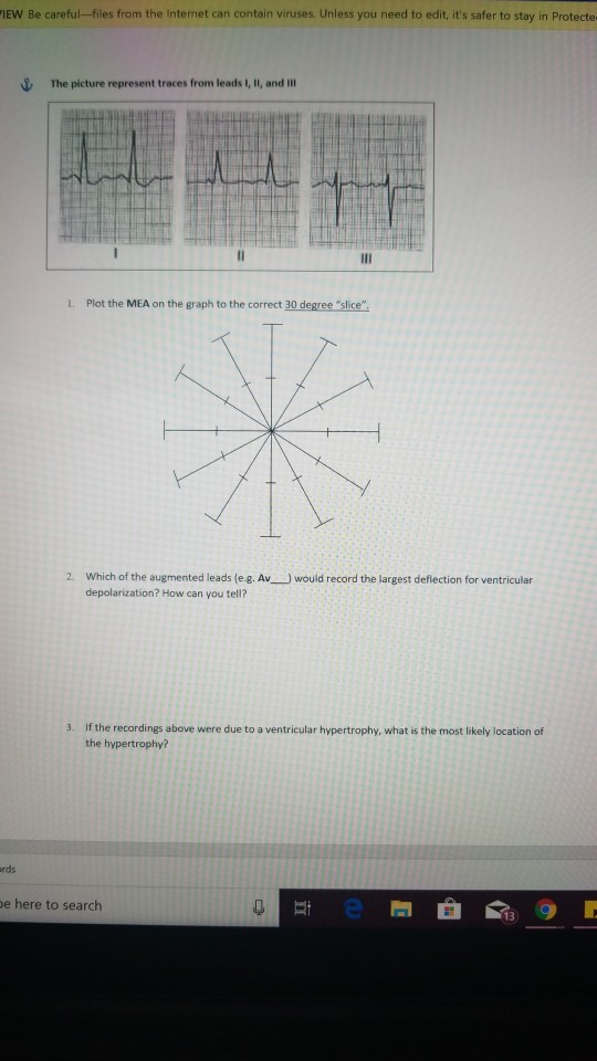 İEW Be careful-files from the Internet can contain viruses. Unless you need to edit, its safer to stay in Protecte The picture represent traces from leads I, II, and IlI l. Plot the MEA on the graph to the correct 30 degree slice 2. Which of the augmented leads (e.g. Av depolarization? How can you tell? would record the largest deflection for ventricular 3. If the recordings above were due to a ventricular hypertrophy, what is the most likely location of the hypertrophy? rds e here to search 13