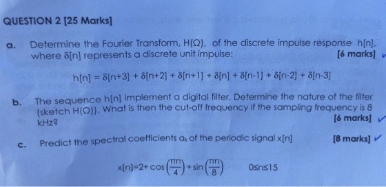 QUESTION 2 [25 Marks Determine the Fourier Transform, H(2), of the discrete impulse response h[n]. where ?[n] represents a discrete unit impulse: a. [6 marks] h[n] ?[n+3] + ?[n+2] + ?[n+1 ] + ?[n] + ?[n-1 ] + ?[n-2] + ?[n-3] The sequence h[n] implement a digital filter. Determine the nature of the filter sketch H(Q)). What is then the cut-off frequency if the sampling frequency is 8 kHz? b. [6 marks] v c. Predict the spectral coefficients a of the periodic signal xIn] 18 marks] x(n-2+ cos(P)-sin( n) 0Sns15
