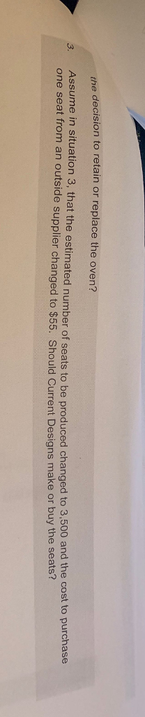 the decision to retain or replace the oven? Assume in situation 3, that t one seat from an outside supplier changed to $55. Should Current Designs make or buy the se he estimated number of seats to be produced changed to 3,500 and the cost to purchase ats?