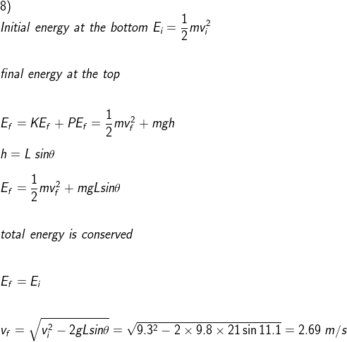 \\8) \\Initial\;energy\;at\;the\;bottom\;E_i=\frac{1}{2}mv_i^2\\\\\\ final\;energy\;at\;the\;top\\\\\\E_f=KE_f+PE_f=\frac{1}{2}mv_f^2+mgh\\\\ h=L\;sin\theta\\\\ E_f=\frac{1}{2}mv_f^2+mgLsin\theta\\\\\\ total\;energy\;is\;conserved\\\\\\E_f=E_i\\\\\\ v_f=\sqrt{v_i^2-2gLsin\theta}=\sqrt{9.3^2-2\times 9.8\times 21\sin11.1}=2.69\;m/s