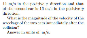 11 m/s in the positive r direction and that of the second car is 16 m/s in the positive g directionn What is the magnitude of the velocity of the wreckage of the two cars immediately after the collision? Answer in units of m/s.