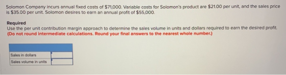 Solomon Company incurs annual fixed costs of $71,000. Variable costs for Solomons product are $21.00 per unit, and the sales