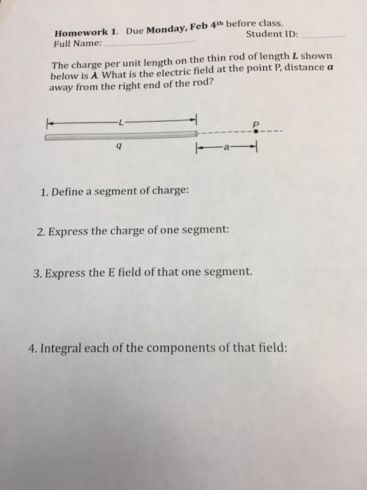 Homework 1. Due Monday, Feb 4th before class. Full Name: Student ID: The charge per unit length on the thin rod of length L shown below is λ what is the electric field at the point P, distance a away from the right end of the rod? 1. Define a segment of charge: 2. Express the charge of one segment: 3. Express the E field of that one segment. 4. Integral each of the components of that field: