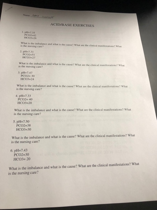Name Duby ACID/BASE EXERCISES 1. pH 7.35 PCO2-42 HCO3 26 What is the imbalance and what is the cause? What are the clinical manifestations? What is the nursing care? 2, pH=7.31 PCO2 51 HC03 27 What is the imbalance and what is the cause? What are the clinical manifestations? What is the nursing care? 3. pH-7.47 PCO2- 30 HCO3-24 What is the imbalance and what is the cause? What are the clinical manifestations? What is the nursing care? 4. pH 7.33 PCO2- 40 HCO3-20 What is the imbalance and what is the cause? What are the clinical manifestations? What is the nursing care? 5. pH-7.50 PCO2 38 HCO3-30 What is the imbalance and what is the cause? What are the clinical manifestations? What is the nursing care? 6. pH-7.43 PCO2-30 HC03 20 What is the imbalance and what is the cause? What are the clinical manifestations? What is the nursing care?