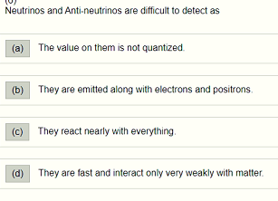 Neutrinos and Anti-neutrinos are difficult to detect as (a) The value on them is not quantized. (b) They are emitted along wi
