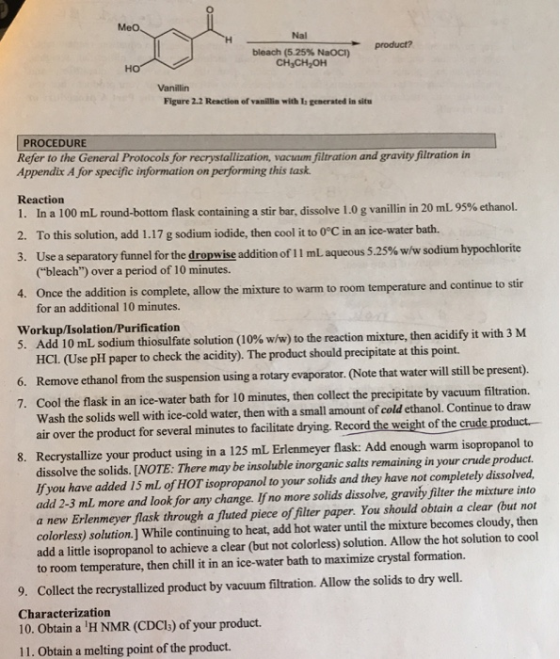 Nal product? bleach (5.25% NOC) CHjCH2OH Vanillin Figure 2.2 Reaction of vanilin with b generated in situ PROCEDURE Refer to the General Protocols for recerystallication, vacuum iltration and gravwiy fltration in Appendix A for specific information on performing this task Reaction 1 . In a 100 mL round-bottom flask containing a stir bar, dissolve 1.0 g vanillin in 20 mL 95% ethanol. 2. To this solution, add 1.17 g sodium iodide, then cool it to o°C in an ice-water bath. 3. Use a separatory funnel for the dropwise addition of 11 mL aqueous 5.25% w/w sodium hypochlorite (bleach) over a period of 10 minutes. Once the addition is complete, allow the mixture for an additional 10 minutes. 4. to warm to room temperature and continue to stir Workup/Isolation/Purification 5. Add 10mLsodium thiosulfate solution (10% w/w) to the reaction mixture, then acidify it with 3 M HCI. (Use pH paper to check the acidity). The product should precipitate at this point. m the suspension using a rotary evaporator. (Note that water will still be present) Cool the flask in an ice-water bath for 10 minutes, then collect the precipitate by vacuum filtration. Wash the solids well with ice-cold water, then with a small amount of cold ethanol. Continue to draw air over the product for several minutes to facilitate drying. Record the weight of the 7. 8. Recrystallize your product using in a 125 mL Erlenmeyer flask: Add enough warm isopropanol to dissolve the solids. [NOTE: There may be insoluble inorganic salts remaining in your crude product f you have added 15 ml of HOT isopropanol to your solids and they have not completely dissolved, add 2-3 ml more and look for any change. If no more solids dissolve, gravity filter the mixture into a new Erlenmeyer flask through a fluuted piece of filter paper. You should obtain a clear (but not colorless) solution.] While continuing to heat, add hot water until the mixture becomes cloudy, then add a little isopropanol to achieve a clear (but not colorless) solution. Allow the hot solution to cool to room temperature, then chill it in an ice-water bath to maximize crystal formation. 9. Collect the recrystallized product by vacuum filtration. Allow the solids to dry well. Characterization 10. Obtain a H NMR (CDCls) of your product. 11. Obtain a melting point of the product.