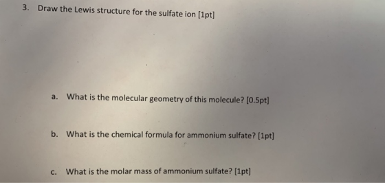 3. Draw the Lewis structure for the sulfate ion (1pt) a. What is the molecular geometry of this molecule? (0.5pt] b. What is