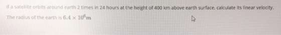 if a satellite orbits around earth 2 times in 24 hours at the height of 400 km above earth surface, calculate its linear velo