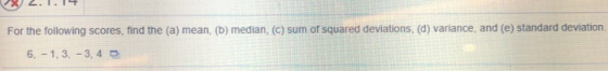 For the following scores, find the (a) mean, (b) median, (c) sum of squared deviations, (d) variance, and (e) standard deviation. 6,-1,3,-3,4