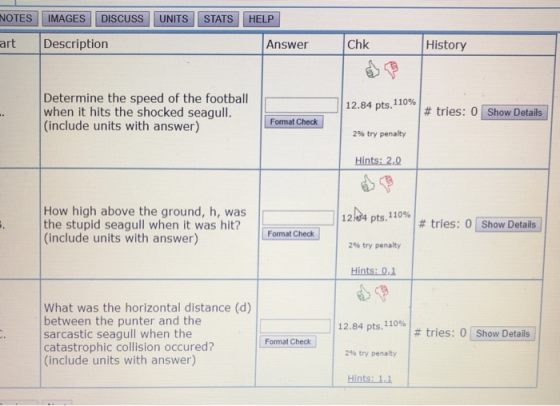 NOTES | IMAGES | | DISCUSS | | UNITS | | STATS | HELP art Description Answer Chk History Determine the speed of the football when it hits the shocked seagull. (include units with answer) 12.84 pts,110%,I # tries: 0LShow Details] Format Check 296 try penalty Hints: 2,0 How high above the ground, h, was the stupid seagull when it was hit? (include units with answer) 12d4 pts.n0% | # tries: 0 [Show Details 2% try penalty pts, 110% Fomnatched | Hints: 0 What was the horizontal distance (d) between the punter and the sarcastic seagull when the catastrophic collision occured? (include units with answer) 12.84 pts, 110% 2% try penalty Hints: 1.1 | # tries: 01 Show Details ! Format Check