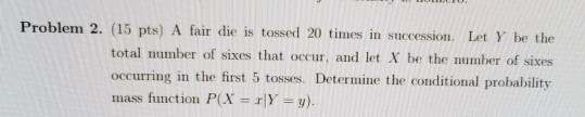 Problem 2. (15 pts) A fair die is tossed 20 times in succession. Let Y be the total number of sixes that occur, and let X be the number of sixes occurring in the first 5 tosses. Determine the conditional probability mass function P(X r|Y ).