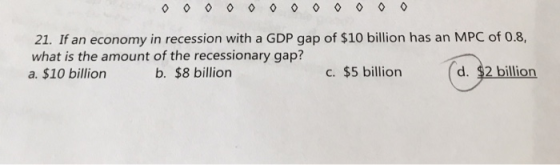 21. If an economy in recession with a GDP gap of $10 billion has an MPC of 0.8, what is the amount of the recessionary gap? a