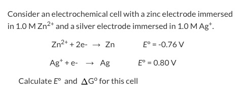 Consider an electrochemical cell with a zinc electrode immersed in 1.0 M Zn2and a silver electrode immersed in 1.0 M Agt. Zn2