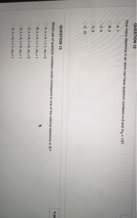 QUESTION 12 How many electrons in an atom can have quantum numbers n 3 and ms 1/2? A, 1 B, 3 C. 5 D.9 E, 10 QUESTION 13 Which set of quantum numbers could correspond to one of the valence electrons in Sr? A. in 4. 1, m 0 C.n- 5, OD.n 5, 0, ml 1 E, n 5 1, ml m 4 po