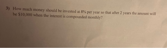 3) How much money should be invested at 8% per year so that after 2 years the amount will be $10,000 when the interest is com