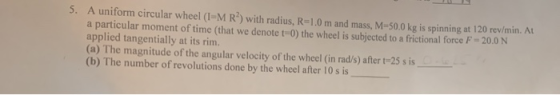 5. A uniform circular wheel (I-M R) with radius, R=1.0 m and mass, M-50.0 kg is spinning at 120 rev/min. At a particular mome