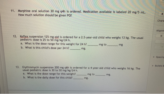 11. Morphine oral solution 30 mg q4h is ordered. Medication available is labeled 20 mg/5 ml. How much solution should be give