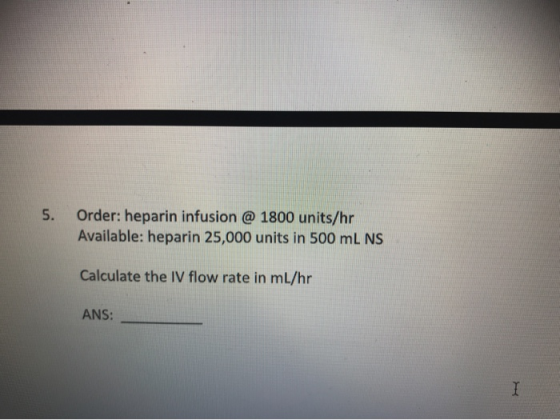5. Order: heparin infusion @ 1800 units/hr Available: heparin 25,000 units in 500 mL NS Calculate the IV flow rate in ml/hr A