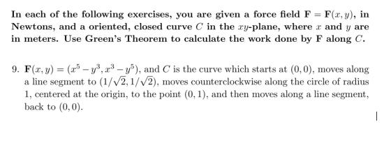 In each of the following exercises, you are given a force field F = F(x, y), in Newtons, and a oriented, closed curve C in th