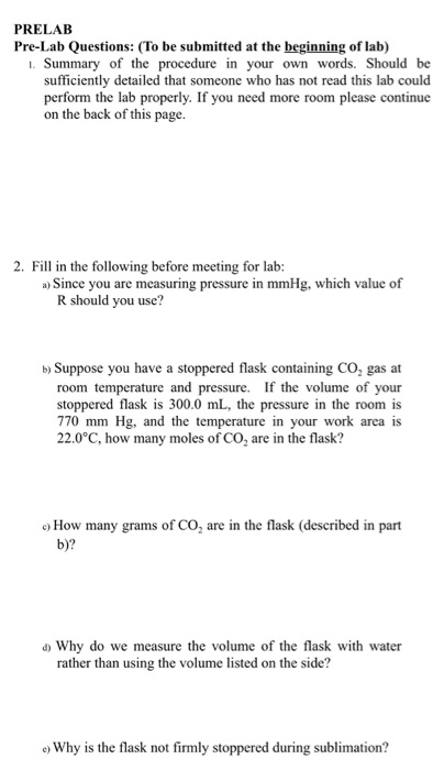 PRELAB Pre-Lab Questions: (To be submitted at the beginning of lab) . Summary of the procedure in words. Should be sufficiently detailed that someone who has not read this lab could perform the lab properly. If you need more room please continue on the back of this page. 2. Fill in the following before meeting for lab: a) Since you are measuring pressure in mmHg. , which value of R should you use? b) Suppose you have a stoppered flask containing CO, gas at room temperature and pressure. If the volume of your stoppered flask is 300.0 mL, the pressure in the room is 770 mm Hg, and the temperature in your work area is 22.0°C, how many moles of CO, are in the flask? How many grams of CO, are in the flask (described in part d Why do we measure the volume of the flask with water rather than using the volume listed on the side? e Why is the flask not firmly stoppered during sublimation?