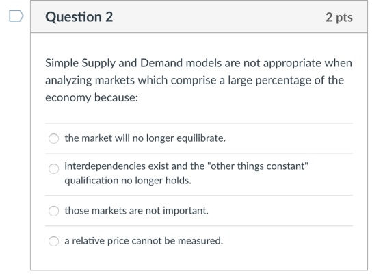 D Question 2 2 pts Simple Supply and Demand models are not appropriate when analyzing markets which comprise a large percentage of the economy because: the market will no longer equilibrate. interdependencies exist and the other things constant qualification no longer holds. those markets are not important. a relative price cannot be measured