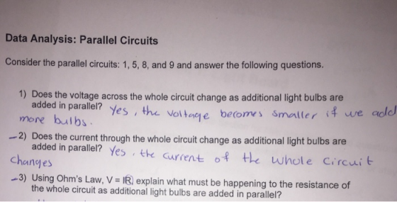Data Analysis: Parallel Circuits Consider the parallel circuits: 1, 5, 8, and 9 and answer the following questions. 1) Does the voltage across the whole circuit change as additional light bulbs are added in parallel? Yes, the vaitee beo s smaller i we add more bulbs -2) Does the current through the whole circuit change as additional light bulbs are added in parallel? Yes th current of the whole Circuib changes -3) Using Ohms Law, V I explain what must be happening to the resistance of the whole circuit as additional light bulbs are added in parallel?
