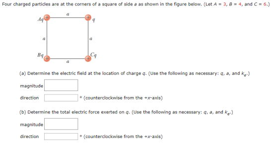 Four charged partides are at the cormers of a square of side a as shown in the figure below.(Let A 3, 8 - 4, and c 6) (a) Determine the electric field at the location of charge q. (Use the following as necessary: q, a, and ke) magnitude direction (counterclockwise from the +x-axis) (b) Determine the total electric force exerted on q. (Use the following as necessary: q, a, and ke) magnitude direction (counterclockwise from the +x-axis)