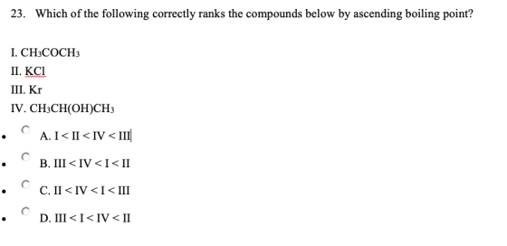 23. Which of the following correctly ranks the compounds below by ascending boiling point? I. CH3COCH3 II. KC1 III. Kr IV. CH