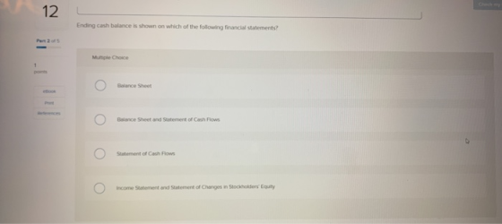 12 Ending cash balance is shown on which of the following financial statements? Part 2 of S Multiple Choice pons Balance Sheet Balance Sheet and Statement of Cash Flows Statement of Cash Flows Income Statement and Statement of Changes in Stockholders Equity