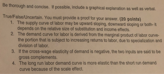 Be thorough and concise. If possible, include a graphical explanation as well as verbal. True/False/Uncertain. You must provide a proof for your answer. (20 points) 1. The supply curve of labor may be upward sloping, downward sloping or both- it depends on the relative size of substitution and income effects. The demand curve for labor is derived from the marginal product of labor curve- the portion that is subject to increasing returns to labor, due to specialization and division of labor 2. 3. If the cross-wage elasticity of demand is negative, the two inputs are said to be gross complements. The long run labor demand curve is more elastic than the short run demand curve because of the scale effect. 4.
