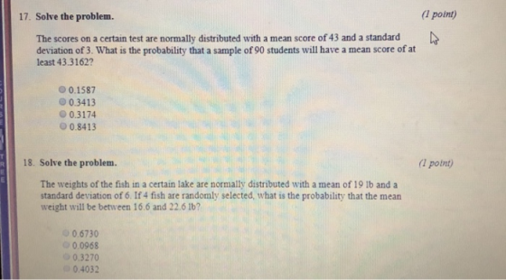 17. Solve the problem. (1 point) The scores on a certain test are normally distributed with a mean score of 43 and a standard deviation of 3. What is the probability that a sample of 90 students will have a mean score of at least 43.3162? 00.1587 O 0.3413 0.3174 О 0.8413 18. Solve the problem. (1 point) The weights of the fish in a certain lake are normally distributed with a mean of 19 1b and a standard deviation of 6. If 4 fish are randomly selected, what is the probability that the mean weight will be between 16.6 and 22.6 lb? 0.6730 0.0968 0.3270 0 04032