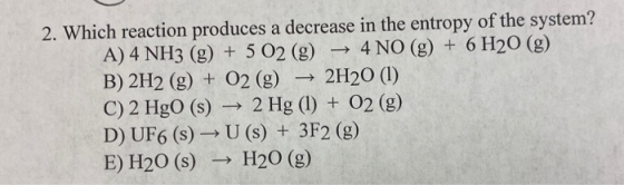 2. Which reaction produces a decrease in the entropy of the system? 4 NO (g) 6 H20 (g) A) 4 NH3 (g) +5 O2 (g) B) 2H2 (g) 02 (