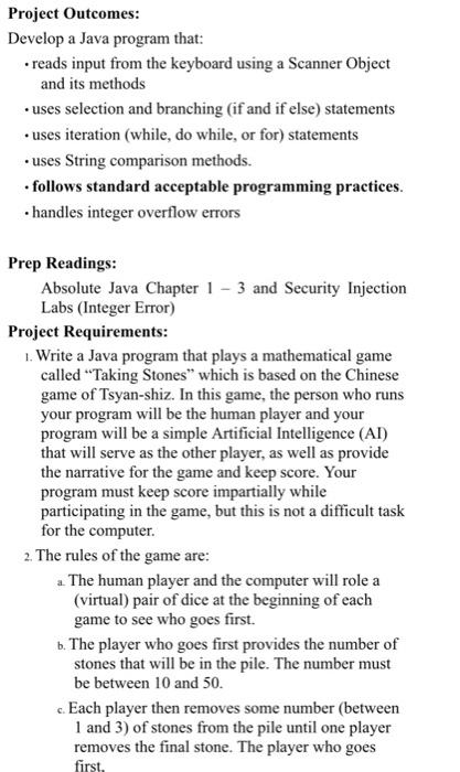 Project outcomes: Develop a Java program that: .reads input from the keyboard using a Scanner object and its methods uses iteration (while, do while, or for statements uses String comparison methods. follows standard acceptable programming practices. .handles integer overflow errors Prep Readings: Absolute Java Chapter 1 3 and Security Injection Labs (Integer Error) Project Requirements: Write a Java program that plays a mathematical game called Taking Stones which is based on the Chinese game of Tsyan-shiz. In this game, the person who runs your program will be the human player and your program will be a simple Artificial Intelligence (Al that will serve as the other player, as well as provide the narrative for the game and keep score. Your program must keep score impartially while participating in the game, but this is not a difficult task for the computer. 2. The rules of the game are: a The human player and the computer will role a (virtual) pair of dice at the beginning of each game to see who goes first. b. The player who goes first provides the number of stones that will be in the pile. The number must be between 10 and 50 Each player then removes some number (between 1 and 3) of stones from the pile until one player removes the final stone. The player who goes first